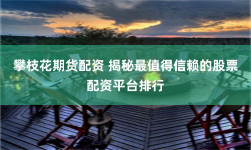 攀枝花期货配资 揭秘最值得信赖的股票配资平台排行