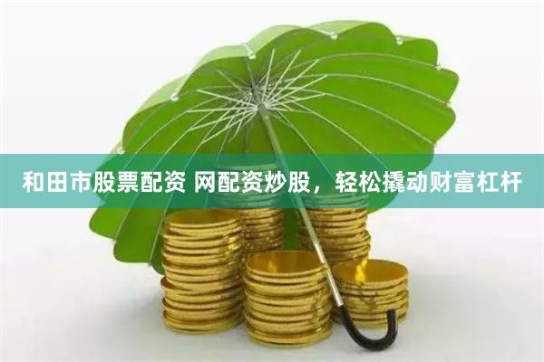 和田市股票配资 网配资炒股，轻松撬动财富杠杆