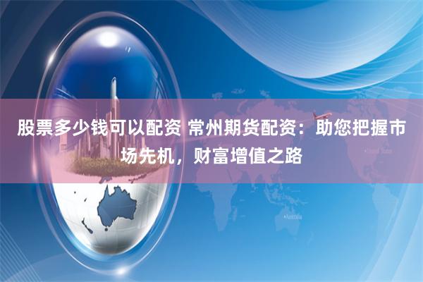 股票多少钱可以配资 常州期货配资：助您把握市场先机，财富增值之路