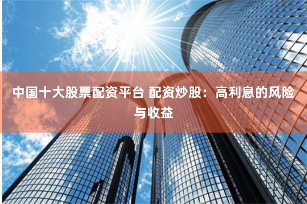 中国十大股票配资平台 配资炒股：高利息的风险与收益