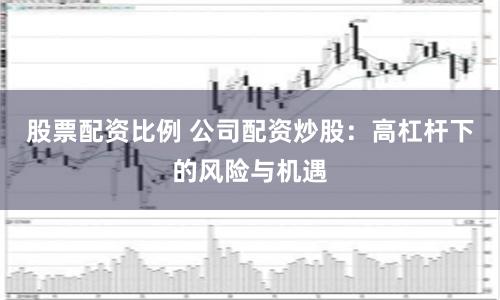 股票配资比例 公司配资炒股：高杠杆下的风险与机遇