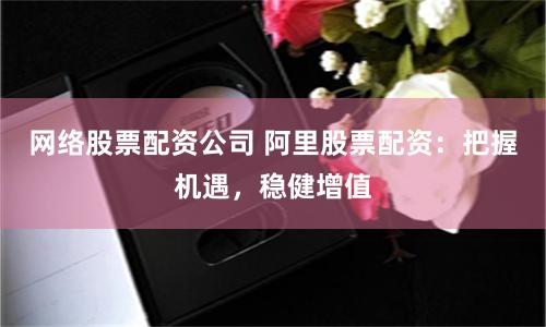 网络股票配资公司 阿里股票配资：把握机遇，稳健增值