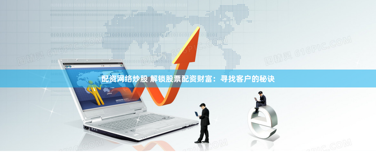 配资网络炒股 解锁股票配资财富：寻找客户的秘诀