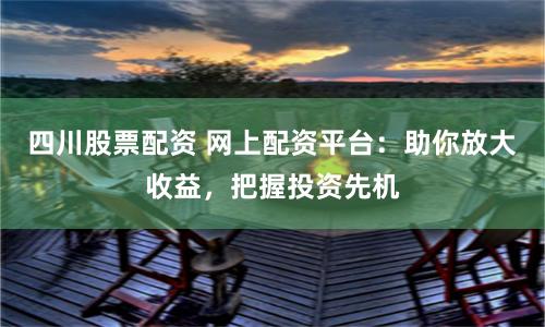 四川股票配资 网上配资平台：助你放大收益，把握投资先机